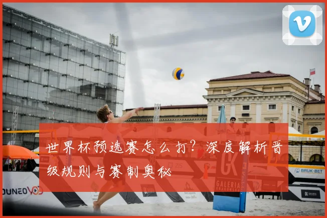 世界杯预选赛怎么打？深度解析晋级规则与赛制奥秘