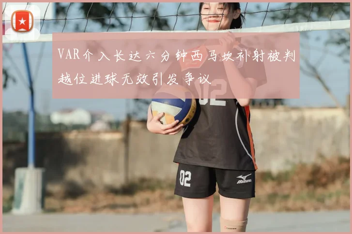 VAR介入长达六分钟西马坎补射被判越位进球无效引发争议