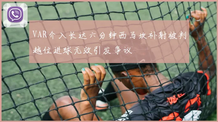 VAR介入长达六分钟西马坎补射被判越位进球无效引发争议