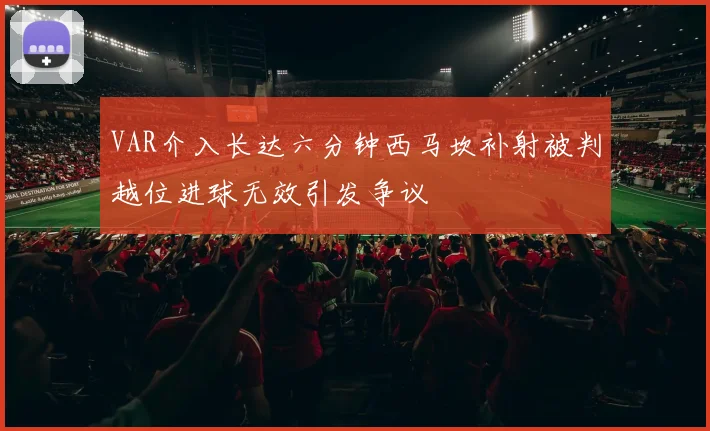VAR介入长达六分钟西马坎补射被判越位进球无效引发争议
