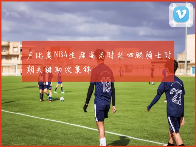 卢比奥NBA生涯高光时刻回顾骑士时期关键助攻集锦