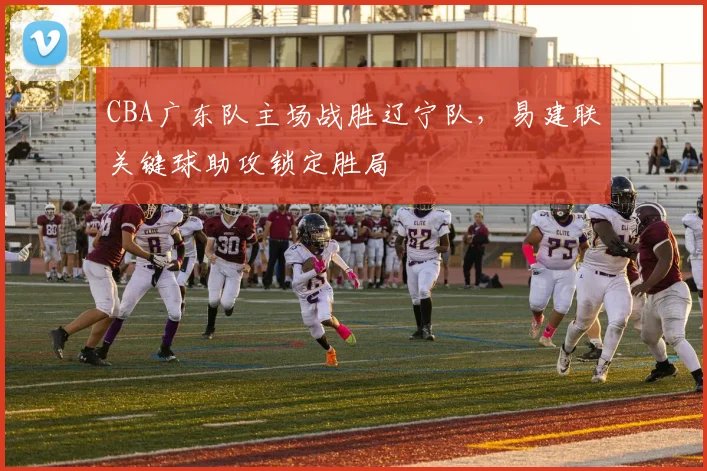 CBA广东队主场战胜辽宁队,易建联关键球助攻锁定胜局