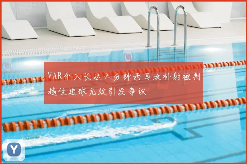 VAR介入长达六分钟西马坎补射被判越位进球无效引发争议