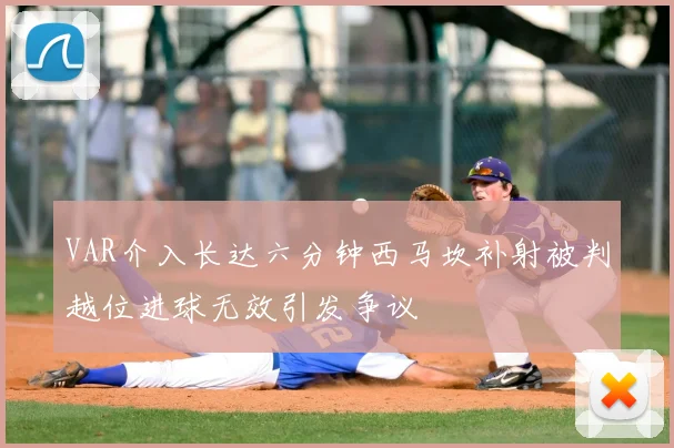 VAR介入长达六分钟西马坎补射被判越位进球无效引发争议