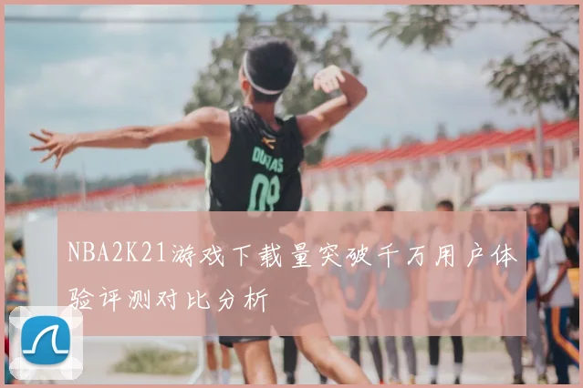 NBA2K21游戏下载量突破千万用户体验评测对比分析