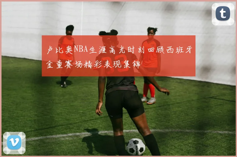 卢比奥NBA生涯高光时刻回顾西班牙金童赛场精彩表现集锦