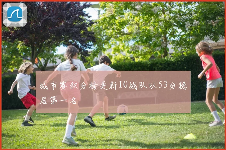 城市赛积分榜更新IG战队以53分稳居第一名