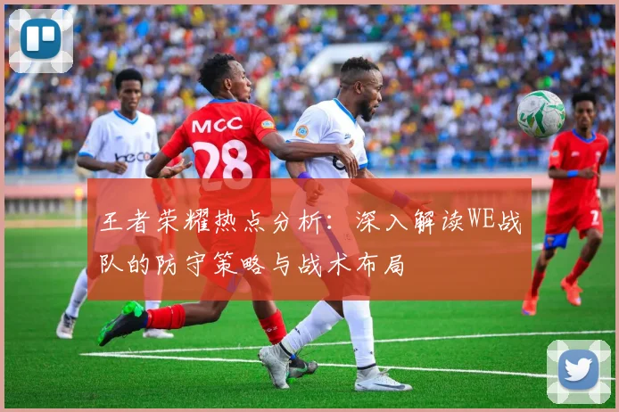 王者荣耀热点分析：深入解读WE战队的防守策略与战术布局