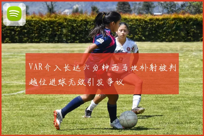 VAR介入长达六分钟西马坎补射被判越位进球无效引发争议