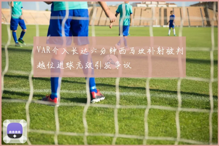VAR介入长达六分钟西马坎补射被判越位进球无效引发争议