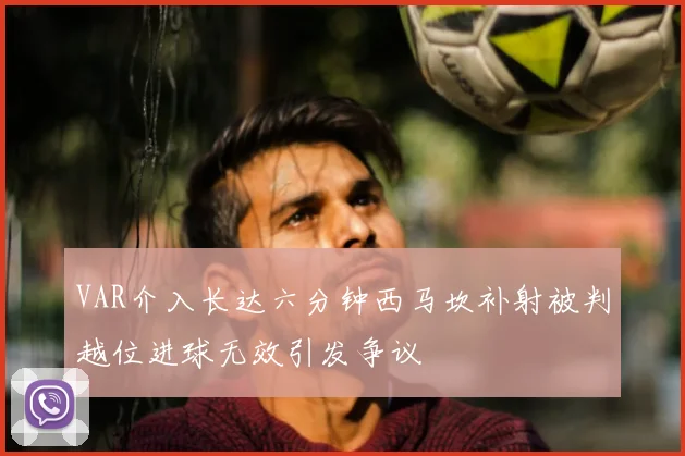 VAR介入长达六分钟西马坎补射被判越位进球无效引发争议