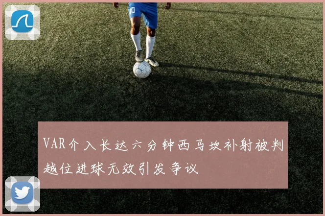 VAR介入长达六分钟西马坎补射被判越位进球无效引发争议