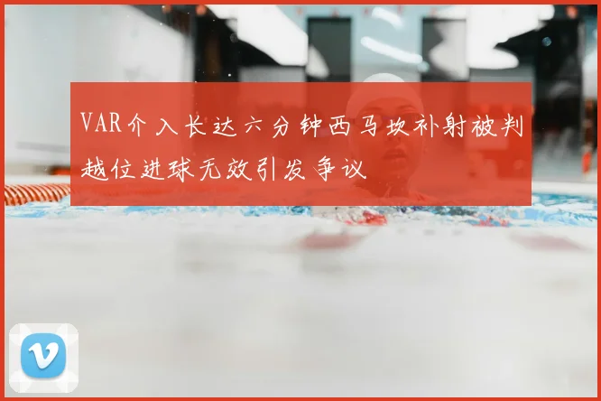 VAR介入长达六分钟西马坎补射被判越位进球无效引发争议
