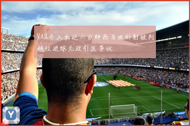 VAR介入长达六分钟西马坎补射被判越位进球无效引发争议