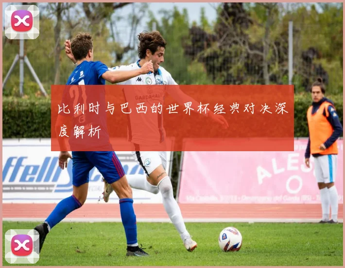 比利时与巴西的世界杯经典对决深度解析