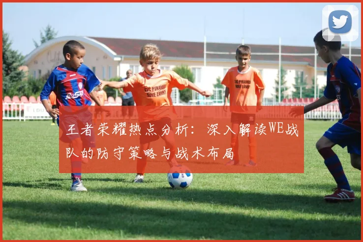 王者荣耀热点分析:深入解读WE战队的防守策略与战术布局