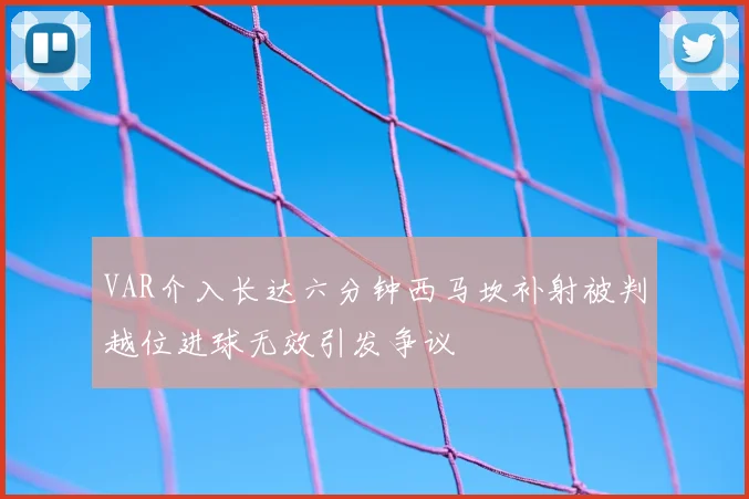 VAR介入长达六分钟西马坎补射被判越位进球无效引发争议