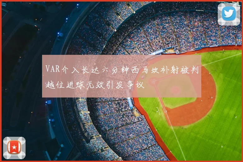 VAR介入长达六分钟西马坎补射被判越位进球无效引发争议