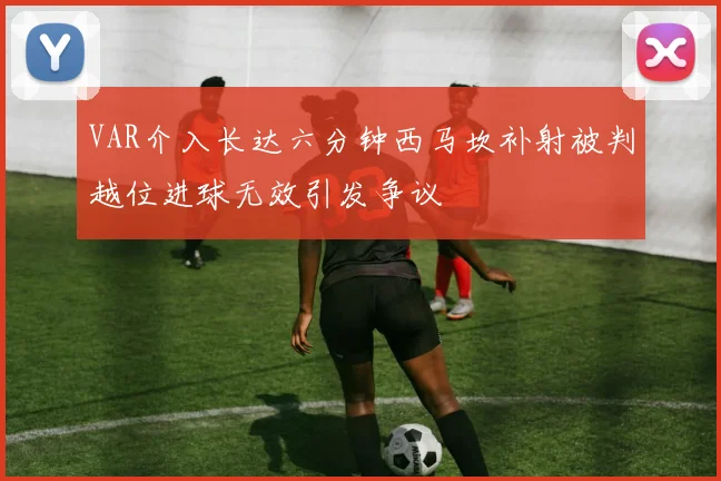 VAR介入长达六分钟西马坎补射被判越位进球无效引发争议