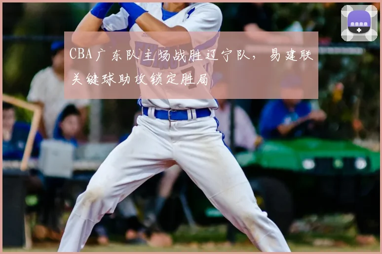 CBA广东队主场战胜辽宁队，易建联关键球助攻锁定胜局