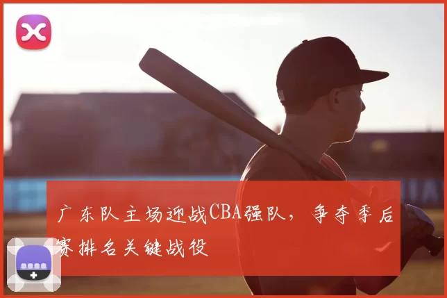 广东队主场迎战CBA强队，争夺季后赛排名关键战役