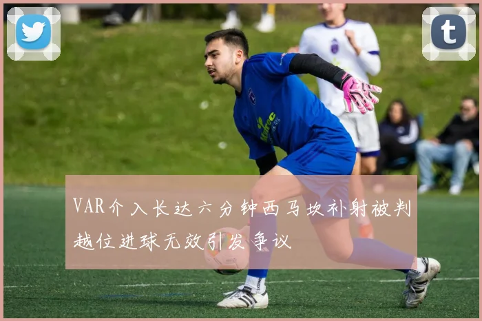 VAR介入长达六分钟西马坎补射被判越位进球无效引发争议