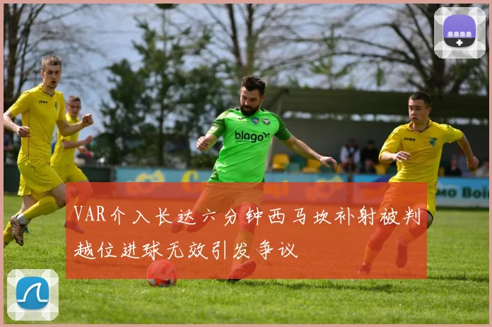 VAR介入长达六分钟西马坎补射被判越位进球无效引发争议