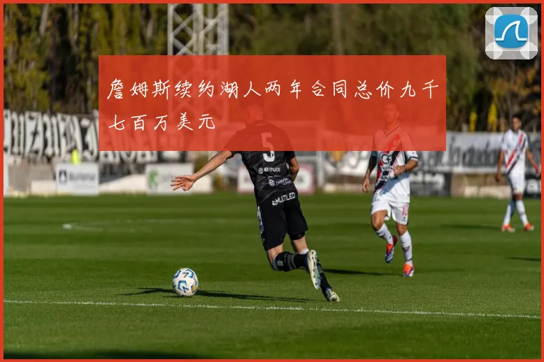 詹姆斯续约湖人两年合同总价九千七百万美元