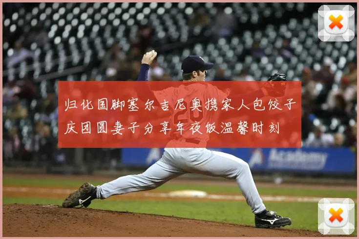 归化国脚塞尔吉尼奥携家人包饺子庆团圆妻子分享年夜饭温馨时刻