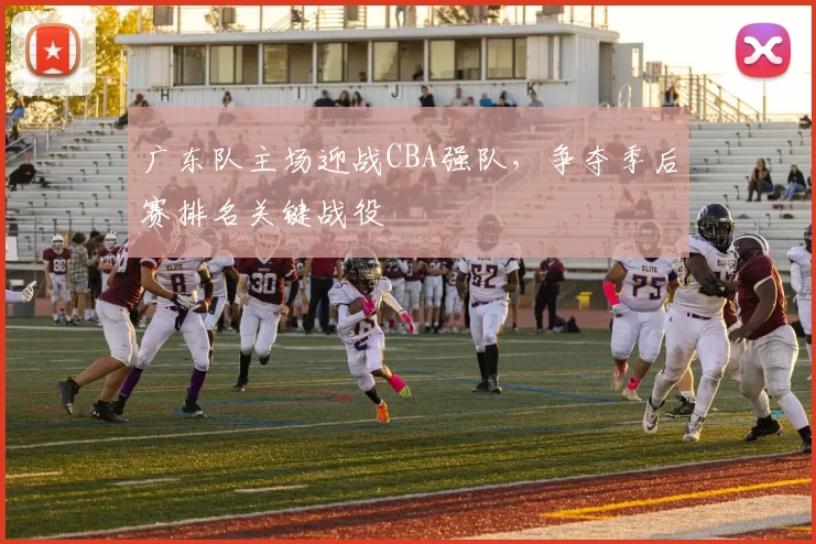 广东队主场迎战CBA强队，争夺季后赛排名关键战役