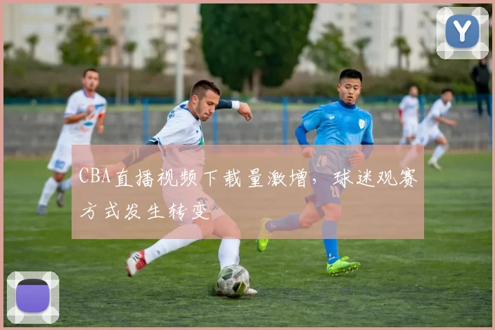 CBA直播视频下载量激增,球迷观赛方式发生转变