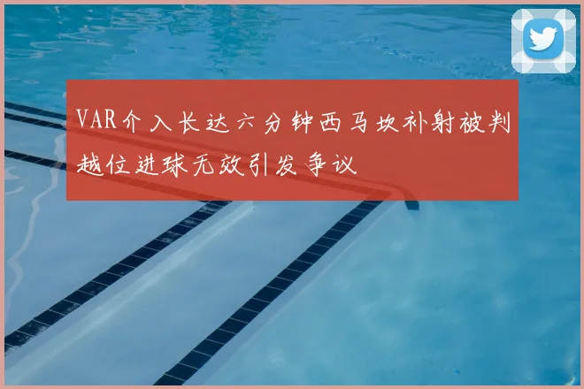 VAR介入长达六分钟西马坎补射被判越位进球无效引发争议