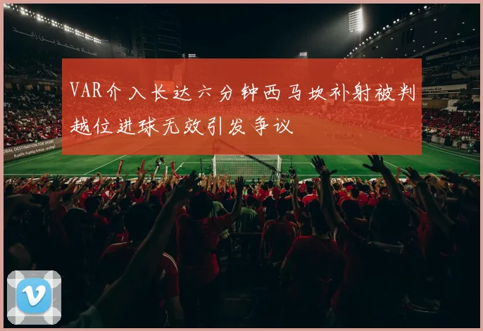 VAR介入长达六分钟西马坎补射被判越位进球无效引发争议