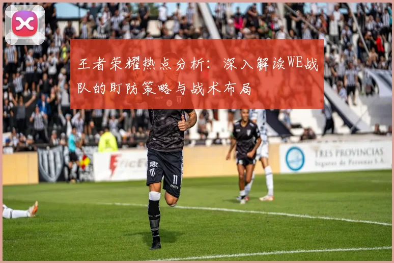 王者荣耀热点分析:深入解读WE战队的盯防策略与战术布局
