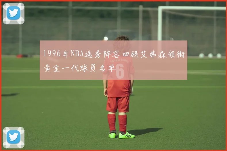 1996年NBA选秀阵容回顾艾弗森领衔黄金一代球员名单