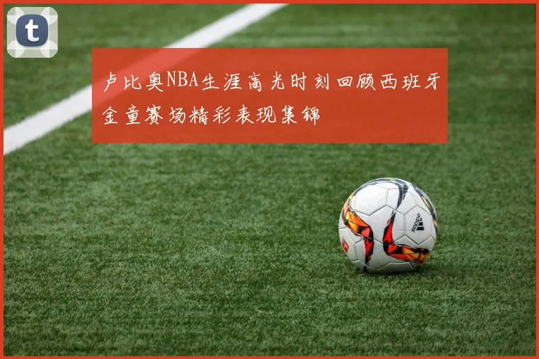 卢比奥NBA生涯高光时刻回顾西班牙金童赛场精彩表现集锦