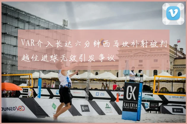VAR介入长达六分钟西马坎补射被判越位进球无效引发争议