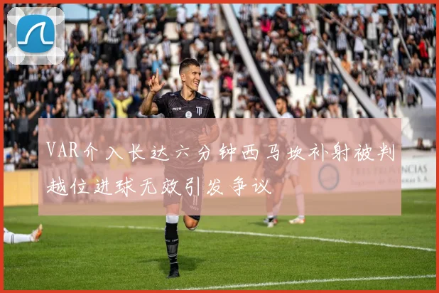 VAR介入长达六分钟西马坎补射被判越位进球无效引发争议