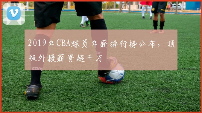 2019年CBA球员年薪排行榜公布,顶级外援薪资超千万