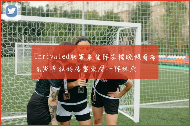 Unrivaled联赛最佳阵容揭晓佩奇布克斯普拉姆格雷荣膺一阵殊荣