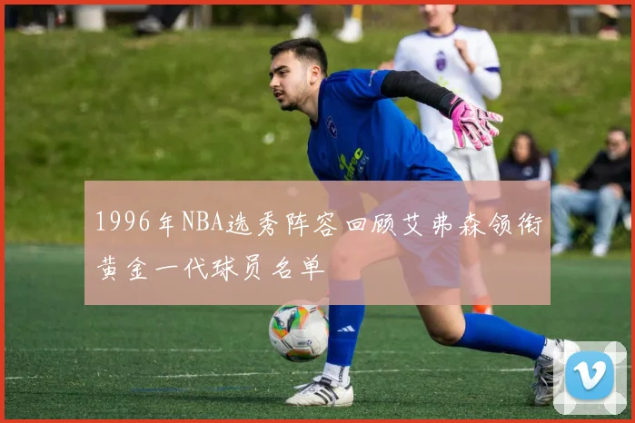 1996年NBA选秀阵容回顾艾弗森领衔黄金一代球员名单