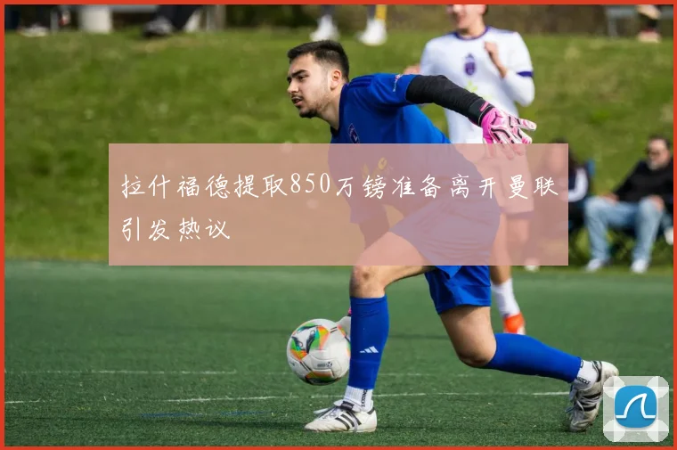 拉什福德提取850万镑准备离开曼联引发热议