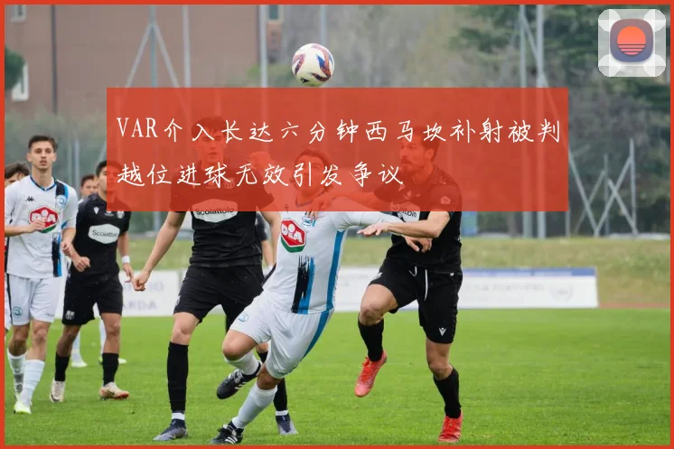 VAR介入长达六分钟西马坎补射被判越位进球无效引发争议