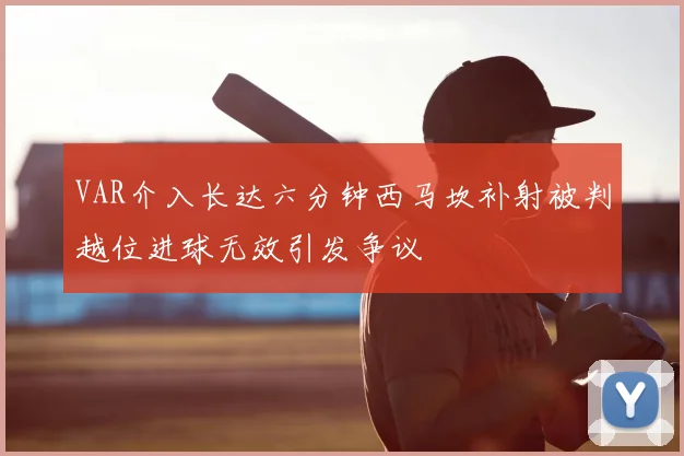 VAR介入长达六分钟西马坎补射被判越位进球无效引发争议