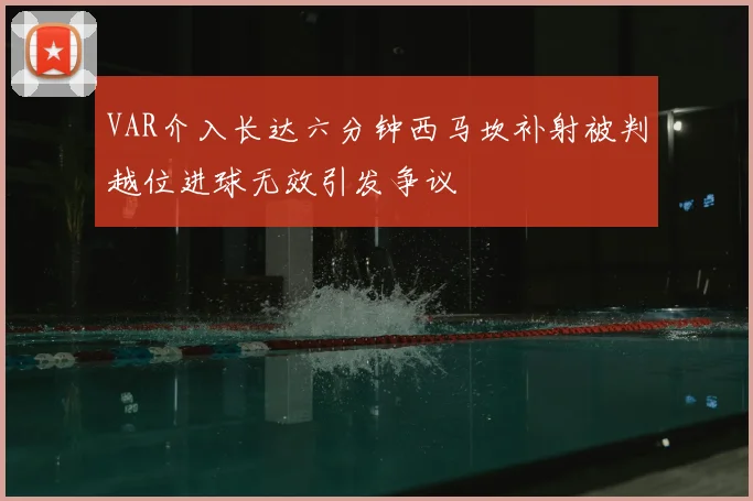 VAR介入长达六分钟西马坎补射被判越位进球无效引发争议