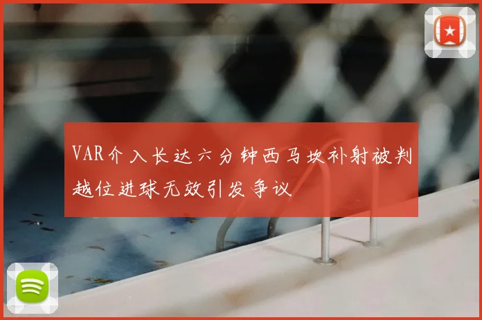 VAR介入长达六分钟西马坎补射被判越位进球无效引发争议