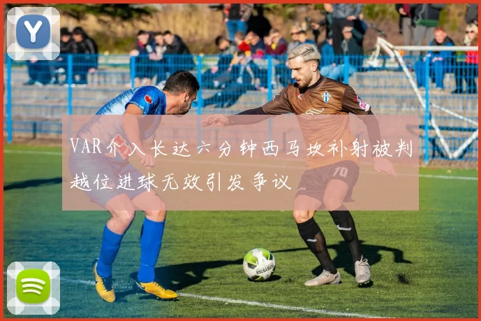 VAR介入长达六分钟西马坎补射被判越位进球无效引发争议
