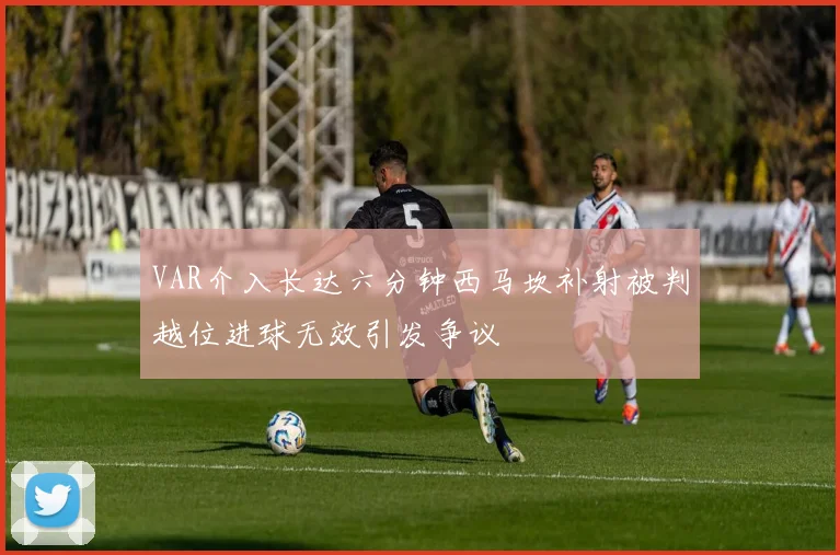 VAR介入长达六分钟西马坎补射被判越位进球无效引发争议