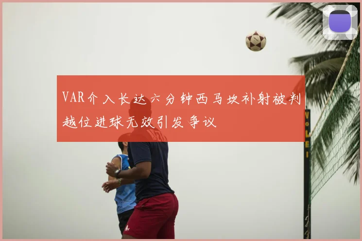 VAR介入长达六分钟西马坎补射被判越位进球无效引发争议