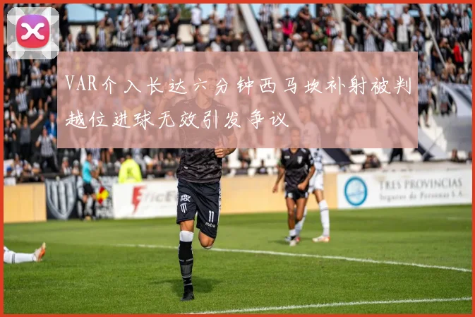 VAR介入长达六分钟西马坎补射被判越位进球无效引发争议
